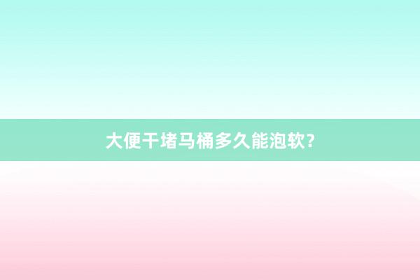 大便干堵马桶多久能泡软？