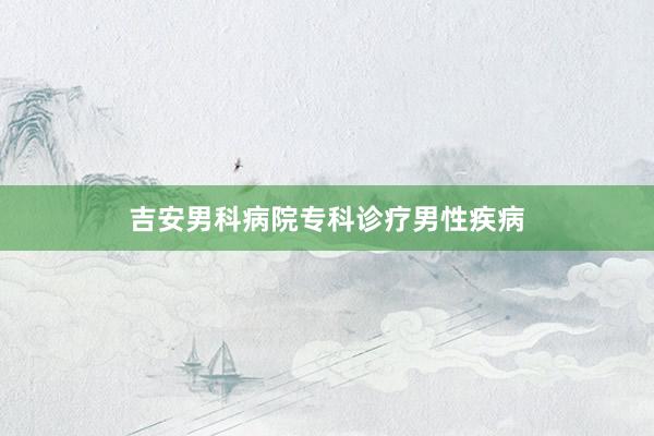 吉安男科病院专科诊疗男性疾病