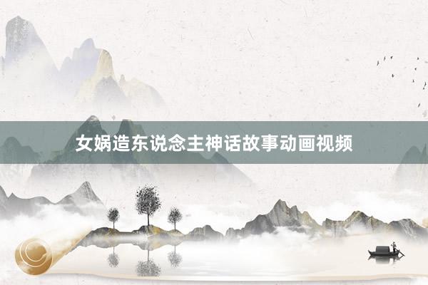 女娲造东说念主神话故事动画视频