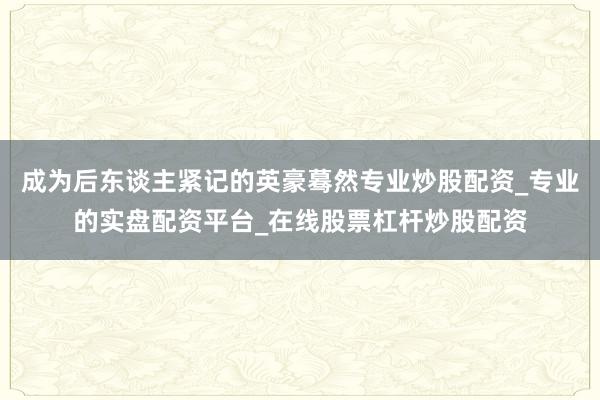 成为后东谈主紧记的英豪蓦然专业炒股配资_专业的实盘配资平台_在线股票杠杆炒股配资
