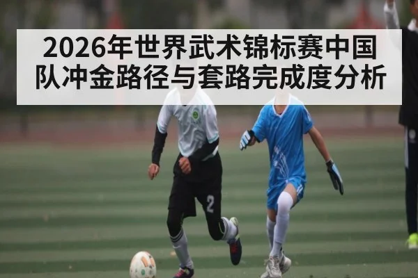 2026年世界武术锦标赛中国队冲金路径与套路完成度分析